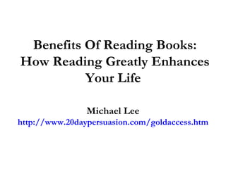 Benefits Of Reading Books: How Reading Greatly Enhances Your Life  Michael Lee http://www.20daypersuasion.com/goldaccess.htm 