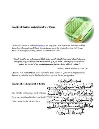 Benefits of Reciting certain Surah’s of Quran
The benefits/virtues of reciting Holy Quran are very great. As a Muslim we should recite Holy
Quran Daily. In Ahadith and Quran it is mentioned about the virtues of reciting Holy Quran.
About the blessings of reciting Quran it is said in Hadith that:-
“Surely this Qur‟an is the rope of Allah, and a manifest Light (nur), and a beneficial cure.
Therefore, busy yourselves with the recitation of it, for Allah - The Mighty and Glorious –
grants the reward of ten good deeds to you for every letter which is recited.”
(Biharul Anwar, Volume 92, Page 19)
Of course each word of Quran is like a diamond. Some Surahs of Quran ara extra precious and
they can be called the jewels. The benefits of reciting these Surahs are countless.
Benefits of reciting Surah E Fatiha
Sura E Fatiha is the greatest Surah of Quran.
There are a lot of benefits of reciting Surah E
Fatiha. In one Hadith it is said that:-
 