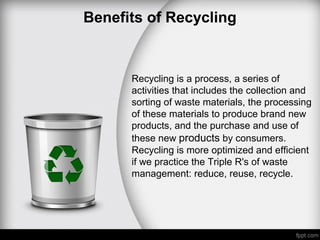 Benefits of Recycling
Recycling is a process, a series of
activities that includes the collection and
sorting of waste materials, the processing
of these materials to produce brand new
products, and the purchase and use of
these new products by consumers.
Recycling is more optimized and efficient
if we practice the Triple R's of waste
management: reduce, reuse, recycle.
 