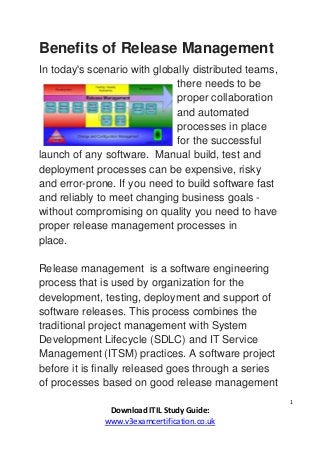 1
Download ITIL Study Guide:
www.v3examcertification.co.uk
Benefits of Release Management
In today's scenario with globally distributed teams,
there needs to be
proper collaboration
and automated
processes in place
for the successful
launch of any software. Manual build, test and
deployment processes can be expensive, risky
and error-prone. If you need to build software fast
and reliably to meet changing business goals -
without compromising on quality you need to have
proper release management processes in
place.
Release management is a software engineering
process that is used by organization for the
development, testing, deployment and support of
software releases. This process combines the
traditional project management with System
Development Lifecycle (SDLC) and IT Service
Management (ITSM) practices. A software project
before it is finally released goes through a series
of processes based on good release management
 