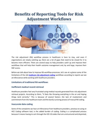Benefits of Reporting Tools for Risk
Adjustment Workflows
The risk adjustment (RA) workflow process in healthcare is here to stay, and even if
organizations are slowly catching up, there are a lot of gaps that need to be closed for it to
become more efficient. There are several ways to help providers catch up and improve their
workflows that will help their health outcome management and, by and large, improve their
RAF scores.
Before we talk about how to improve RA workflow processes, let’s see at a glance some of the
limitations of the old medicare risk adjustment coding workflows according to reports we see
at Inferscience while working with healthcare providers.
Limitations of traditional RA workflows
Inefficient medical record retrieval
Healthcare providers feel very frustrated using medical records generated from risk adjustment
retrieval projects. According to them, “it feels like throwing everything in the air and hoping
things land correctly.” This is because of several factors: the lack of involvement and
commitment from the healthcare team and the barely surviving process of manual RA coding.
Inaccurate data coding
Some of the complaints we hear at Inferscience from healthcare providers, previous to using an
HCC Coding software tool, is the added burden of coding. Coding is a complicated process
because it means having to sort through the ICD-10 codes that are unstructured and disjointed,
 