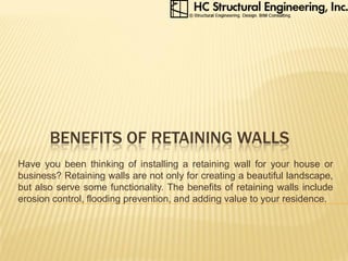 BENEFITS OF RETAINING WALLS
Have you been thinking of installing a retaining wall for your house or
business? Retaining walls are not only for creating a beautiful landscape,
but also serve some functionality. The benefits of retaining walls include
erosion control, flooding prevention, and adding value to your residence.
 