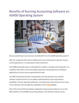 Benefits of Running Accounting Software on
AS400 Operating System
Are you wondering if your business could benefit from the AS400 operating system?
Well, for companies that need a reliable and secure framework to operate mission-
critical applications, it is especially an ideal investment.
The AS400 operating system is developed for medium- to large-sized companies. It is
a platform that offers a lot of versatility along with a broad spectrum of software
applications to serve various organizational needs.
The IBM i framework has been employed for over two decades now, and the
software solutions built on it are widely implemented by many organizations
worldwide. Finance, banking, healthcare, manufacturing, and insurance are to name
a few industries that leverage the capabilities of the AS400 system.
One of the most preferred software applications by businesses that are run on the
IBM i platform is the AS400 accounting software. This software solution assists
 