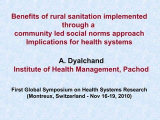 Benefits of rural sanitation implemented
through a
community led social norms approach
Implications for health systems
First Global Symposium on Health Systems Research
(Montreux, Switzerland - Nov 16-19, 2010)
A. Dyalchand
Institute of Health Management, Pachod
 