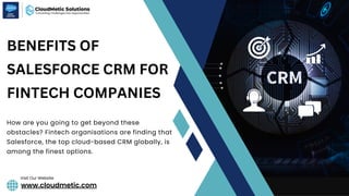 www.cloudmetic.com
Visit Our Website
BENEFITS OF
SALESFORCE CRM FOR
FINTECH COMPANIES
How are you going to get beyond these
obstacles? Fintech organisations are finding that
Salesforce, the top cloud-based CRM globally, is
among the finest options.
 