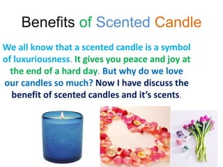 Benefits of Scented Candle
We all know that a scented candle is a symbol
of luxuriousness. It gives you peace and joy at
the end of a hard day. But why do we love
our candles so much? Now I have discuss the
benefit of scented candles and it’s scents.
 