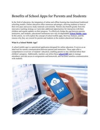 Benefits of School Apps for Parents and Students
In the field of education, the integration of online and offline learning has transformed traditional
schooling models. Online education offers numerous advantages, allowing students to learn at
their own pace and access study materials conveniently. Parents also benefit greatly from this
innovative teaching strategy as it provides additional opportunities for interaction with their
children and regular updates on their progress. To effectively bridge the gap between parents,
instructors, and students, educational institutions now rely on dependable School Mobile Apps.
In this article, we will explore the concept of school mobile apps, their key features, and the
reasons why they are crucial for parents and students in the modern educational landscape.
What Is a School Mobile App?
A school mobile app is a specialized application designed for online education. It serves as an
ideal tool for remote communication between parents and instructors. These apps offer a
comprehensive overview of students’ education, enabling parents to stay informed about their
children’s progress. Additionally, teachers can utilize these school ERP apps to manage
attendance, provide access to assignments and homework, and facilitate seamless communication
with students.
 