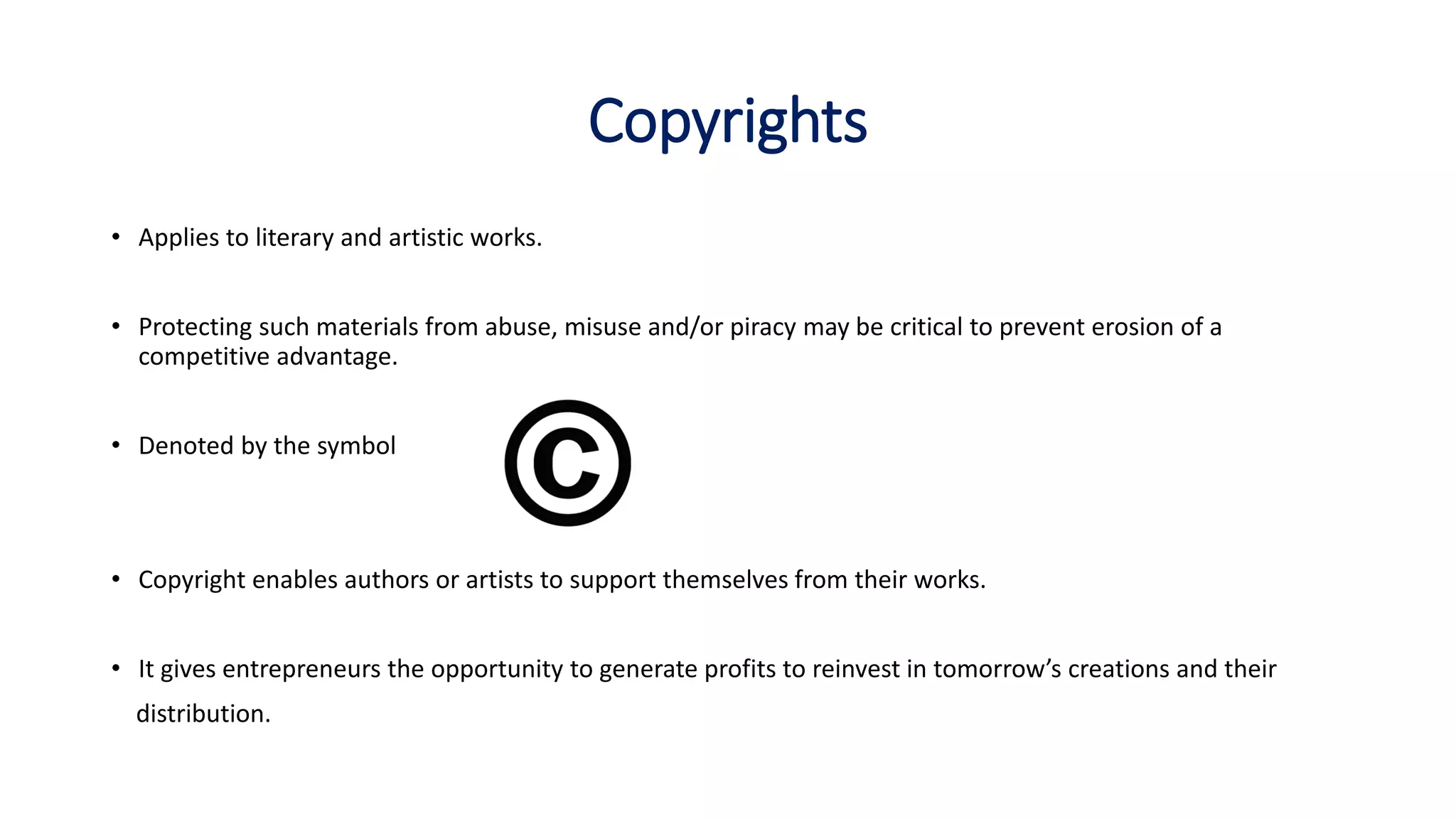 Copyrights
• Applies to literary and artistic works.
• Protecting such materials from abuse, misuse and/or piracy may be critical to prevent erosion of a
competitive advantage.
• Denoted by the symbol
• Copyright enables authors or artists to support themselves from their works.
• It gives entrepreneurs the opportunity to generate profits to reinvest in tomorrow’s creations and their
distribution.
 