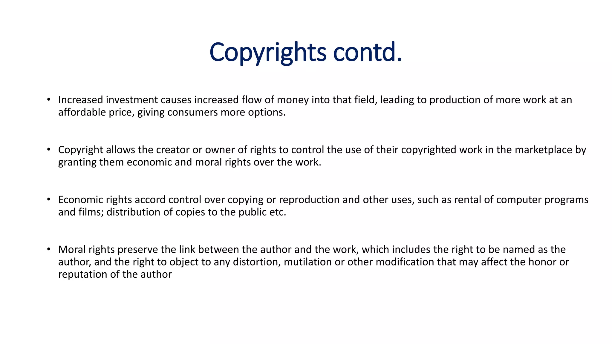 Copyrights contd.
• Increased investment causes increased flow of money into that field, leading to production of more work at an
affordable price, giving consumers more options.
• Copyright allows the creator or owner of rights to control the use of their copyrighted work in the marketplace by
granting them economic and moral rights over the work.
• Economic rights accord control over copying or reproduction and other uses, such as rental of computer programs
and films; distribution of copies to the public etc.
• Moral rights preserve the link between the author and the work, which includes the right to be named as the
author, and the right to object to any distortion, mutilation or other modification that may affect the honor or
reputation of the author
 