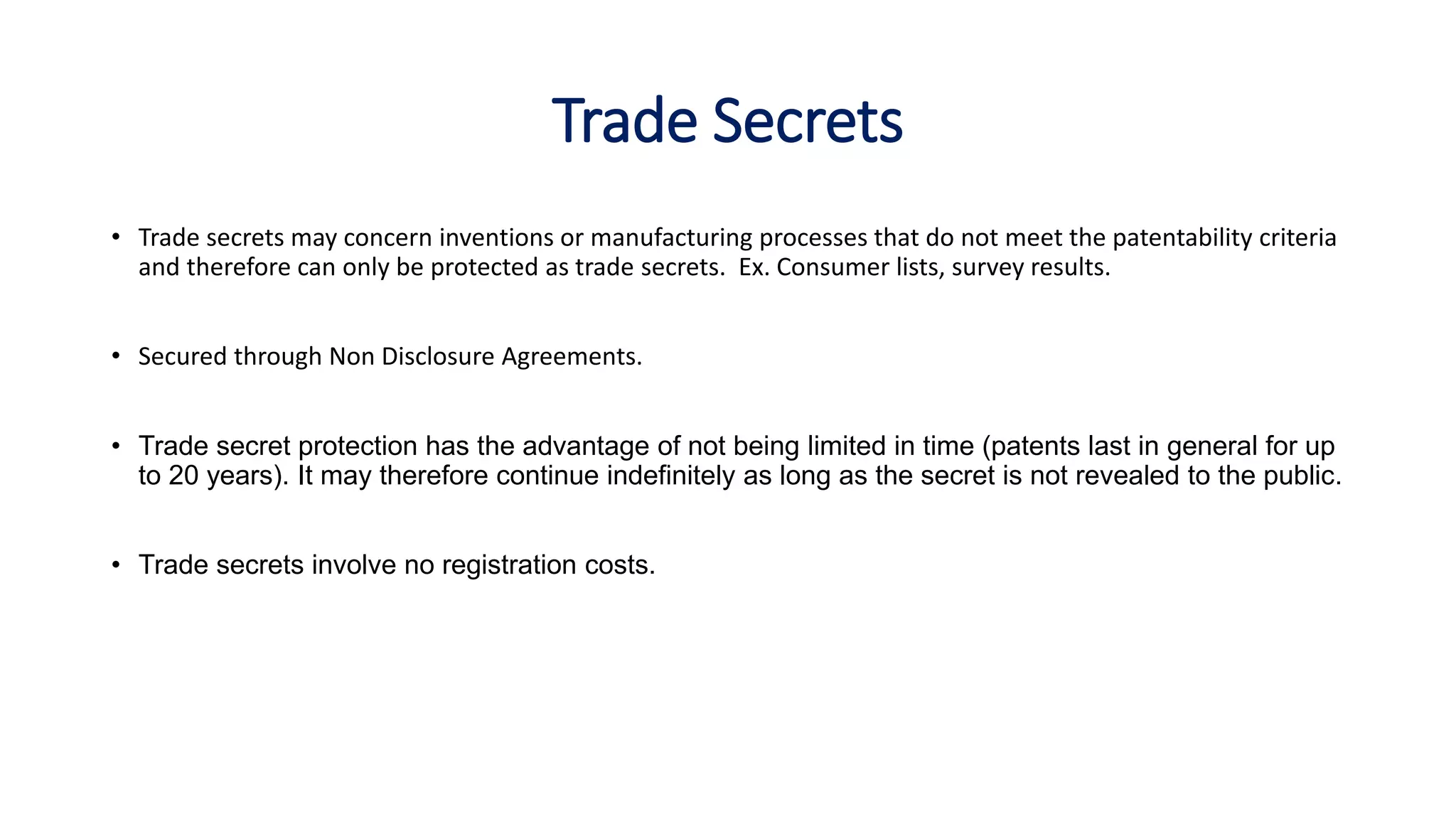 Trade Secrets
• Trade secrets may concern inventions or manufacturing processes that do not meet the patentability criteria
and therefore can only be protected as trade secrets. Ex. Consumer lists, survey results.
• Secured through Non Disclosure Agreements.
• Trade secret protection has the advantage of not being limited in time (patents last in general for up
to 20 years). It may therefore continue indefinitely as long as the secret is not revealed to the public.
• Trade secrets involve no registration costs.
 