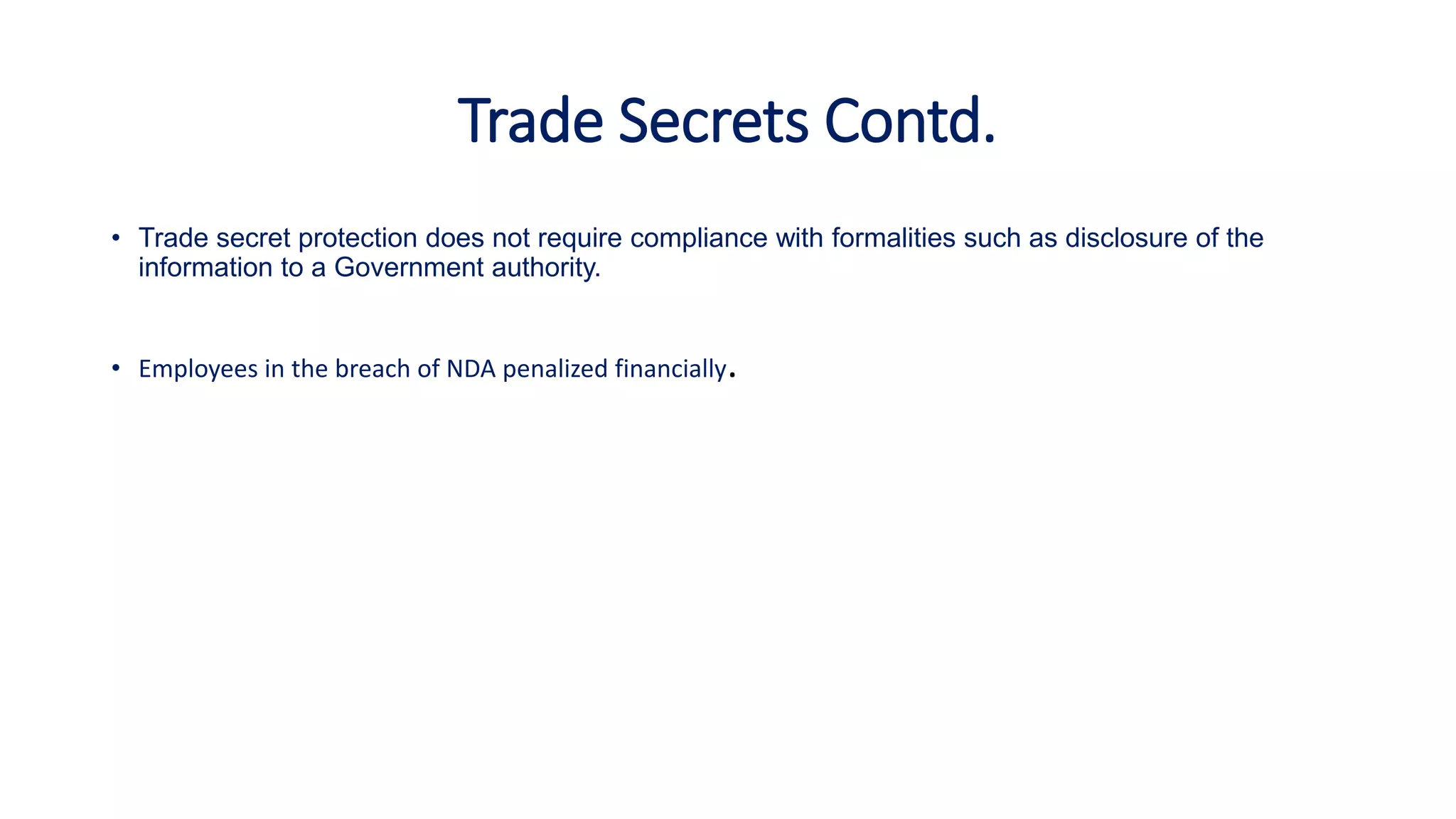 Trade Secrets Contd.
• Trade secret protection does not require compliance with formalities such as disclosure of the
information to a Government authority.
• Employees in the breach of NDA penalized financially.
 