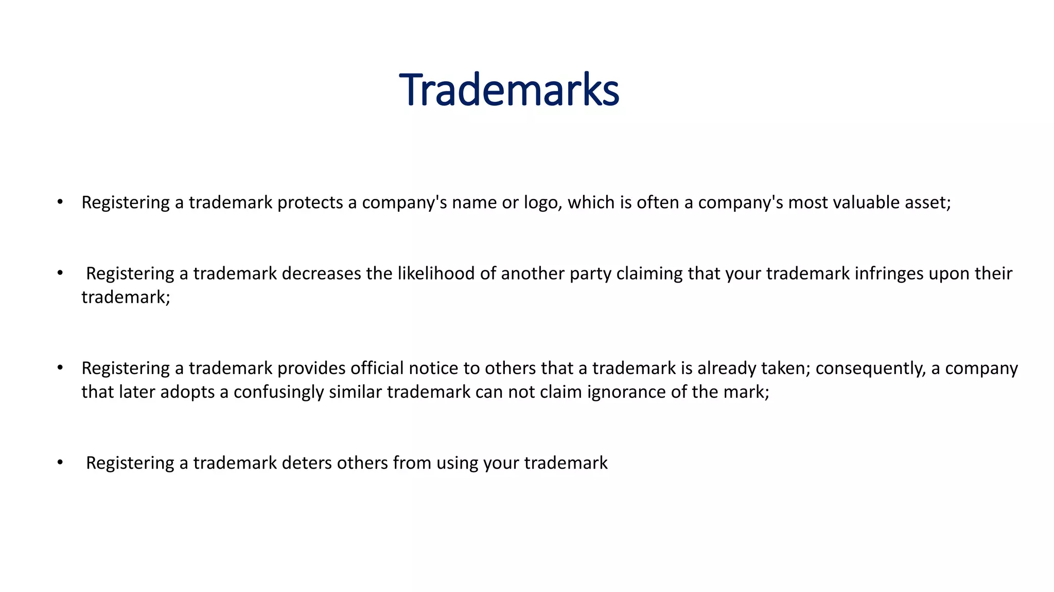 Trademarks
• Registering a trademark protects a company's name or logo, which is often a company's most valuable asset;
• Registering a trademark decreases the likelihood of another party claiming that your trademark infringes upon their
trademark;
• Registering a trademark provides official notice to others that a trademark is already taken; consequently, a company
that later adopts a confusingly similar trademark can not claim ignorance of the mark;
• Registering a trademark deters others from using your trademark
 