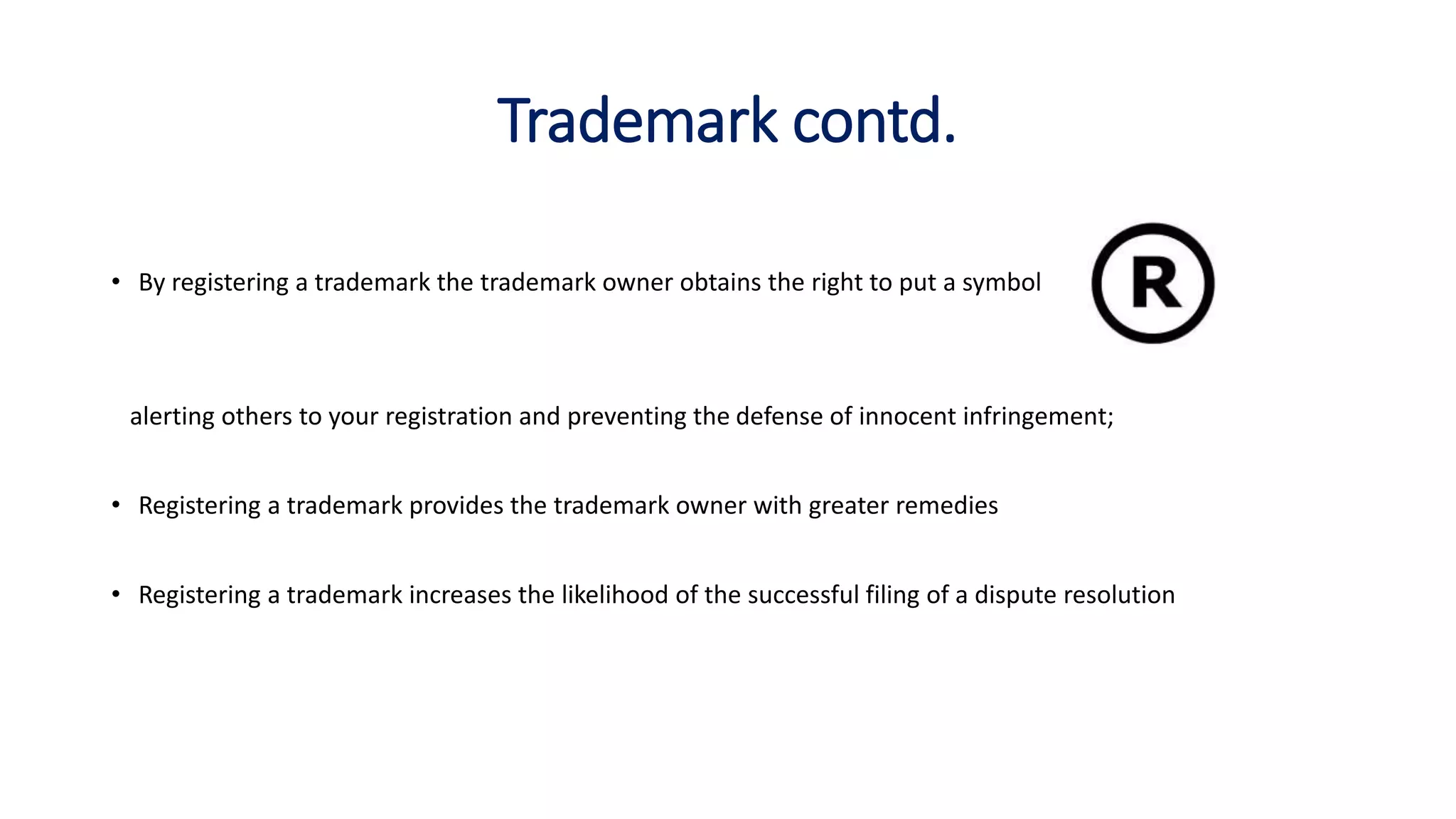 Trademark contd.
• By registering a trademark the trademark owner obtains the right to put a symbol
alerting others to your registration and preventing the defense of innocent infringement;
• Registering a trademark provides the trademark owner with greater remedies
• Registering a trademark increases the likelihood of the successful filing of a dispute resolution
 