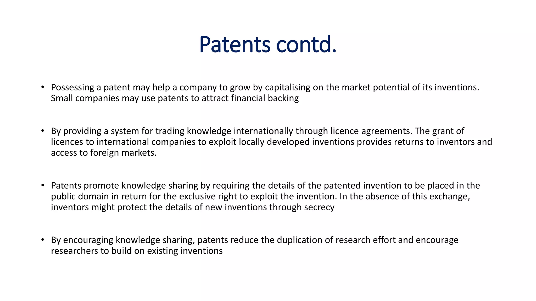 Patents contd.
• Possessing a patent may help a company to grow by capitalising on the market potential of its inventions.
Small companies may use patents to attract financial backing
• By providing a system for trading knowledge internationally through licence agreements. The grant of
licences to international companies to exploit locally developed inventions provides returns to inventors and
access to foreign markets.
• Patents promote knowledge sharing by requiring the details of the patented invention to be placed in the
public domain in return for the exclusive right to exploit the invention. In the absence of this exchange,
inventors might protect the details of new inventions through secrecy
• By encouraging knowledge sharing, patents reduce the duplication of research effort and encourage
researchers to build on existing inventions
 