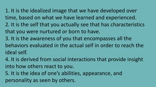 1. It is the idealized image that we have developed over
time, based on what we have learned and experienced.
2. It is the self that you actually see that has characteristics
that you were nurtured or born to have.
3. It is the awareness of you that encompasses all the
behaviors evaluated in the actual self in order to reach the
ideal self.
4. It is derived from social interactions that provide insight
into how others react to you.
5. It is the idea of one’s abilities, appearance, and
personality as seen by others.
 