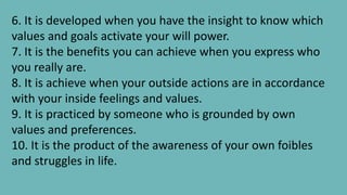 6. It is developed when you have the insight to know which
values and goals activate your will power.
7. It is the benefits you can achieve when you express who
you really are.
8. It is achieve when your outside actions are in accordance
with your inside feelings and values.
9. It is practiced by someone who is grounded by own
values and preferences.
10. It is the product of the awareness of your own foibles
and struggles in life.
 