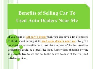 Benefits of Selling Car To
Used Auto Dealers Near Me
If you want to sell car to dealer then you can have a lot of reasons
to think about selling it to used auto dealers near me. To get a
good price and to sell in less time choosing one of the best used car
dealerships could be a great decision. Rather than choosing private
salespeople like to sell the car to the dealer because of their fat, and
reliable service.
 