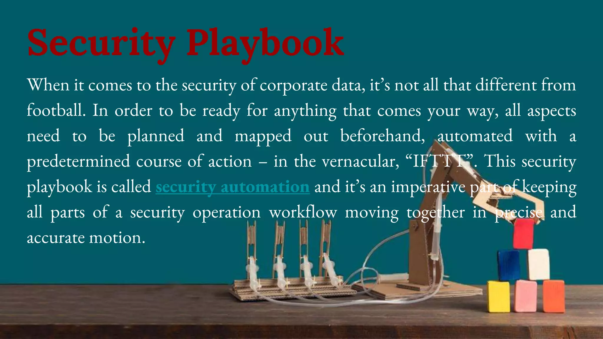 When it comes to the security of corporate data, it’s not all that different from
football. In order to be ready for anything that comes your way, all aspects
need to be planned and mapped out beforehand, automated with a
predetermined course of action – in the vernacular, “IFTTT”. This security
playbook is called security automation and it’s an imperative part of keeping
all parts of a security operation workflow moving together in precise and
accurate motion.
Security Playbook
 