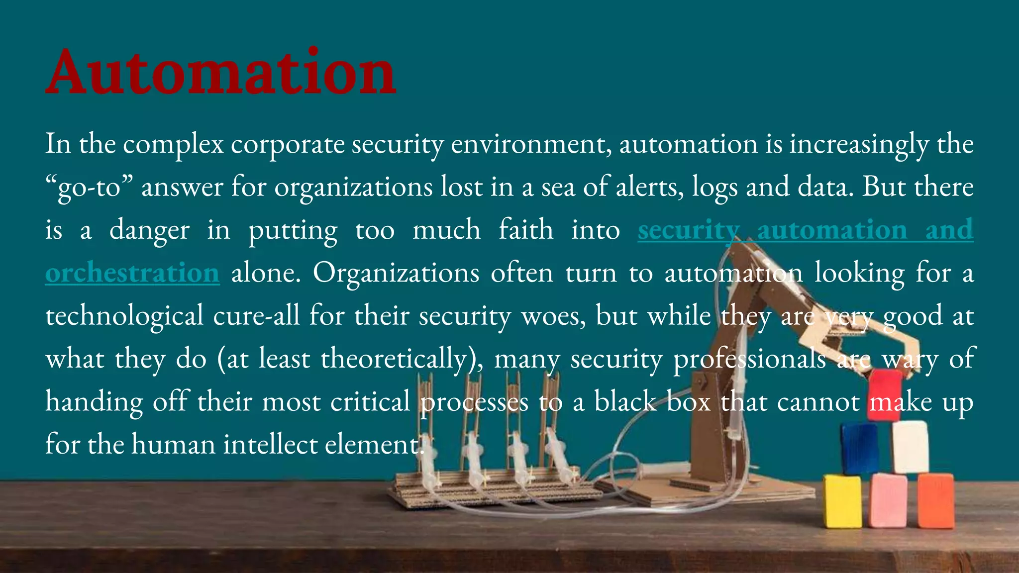 In the complex corporate security environment, automation is increasingly the
“go-to” answer for organizations lost in a sea of alerts, logs and data. But there
is a danger in putting too much faith into security automation and
orchestration alone. Organizations often turn to automation looking for a
technological cure-all for their security woes, but while they are very good at
what they do (at least theoretically), many security professionals are wary of
handing off their most critical processes to a black box that cannot make up
for the human intellect element.
Automation
 