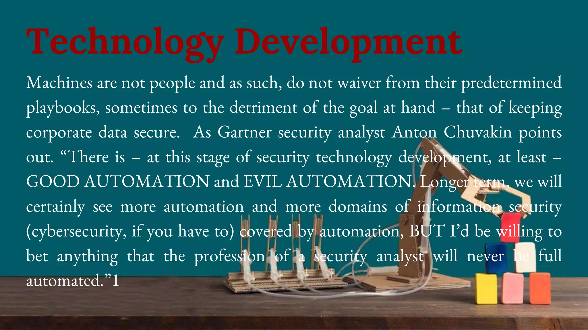Machines are not people and as such, do not waiver from their predetermined
playbooks, sometimes to the detriment of the goal at hand – that of keeping
corporate data secure. As Gartner security analyst Anton Chuvakin points
out. “There is – at this stage of security technology development, at least –
GOOD AUTOMATION and EVIL AUTOMATION. Longer term, we will
certainly see more automation and more domains of information security
(cybersecurity, if you have to) covered by automation, BUT I’d be willing to
bet anything that the profession of a security analyst will never be full
automated.”1
Technology Development
 