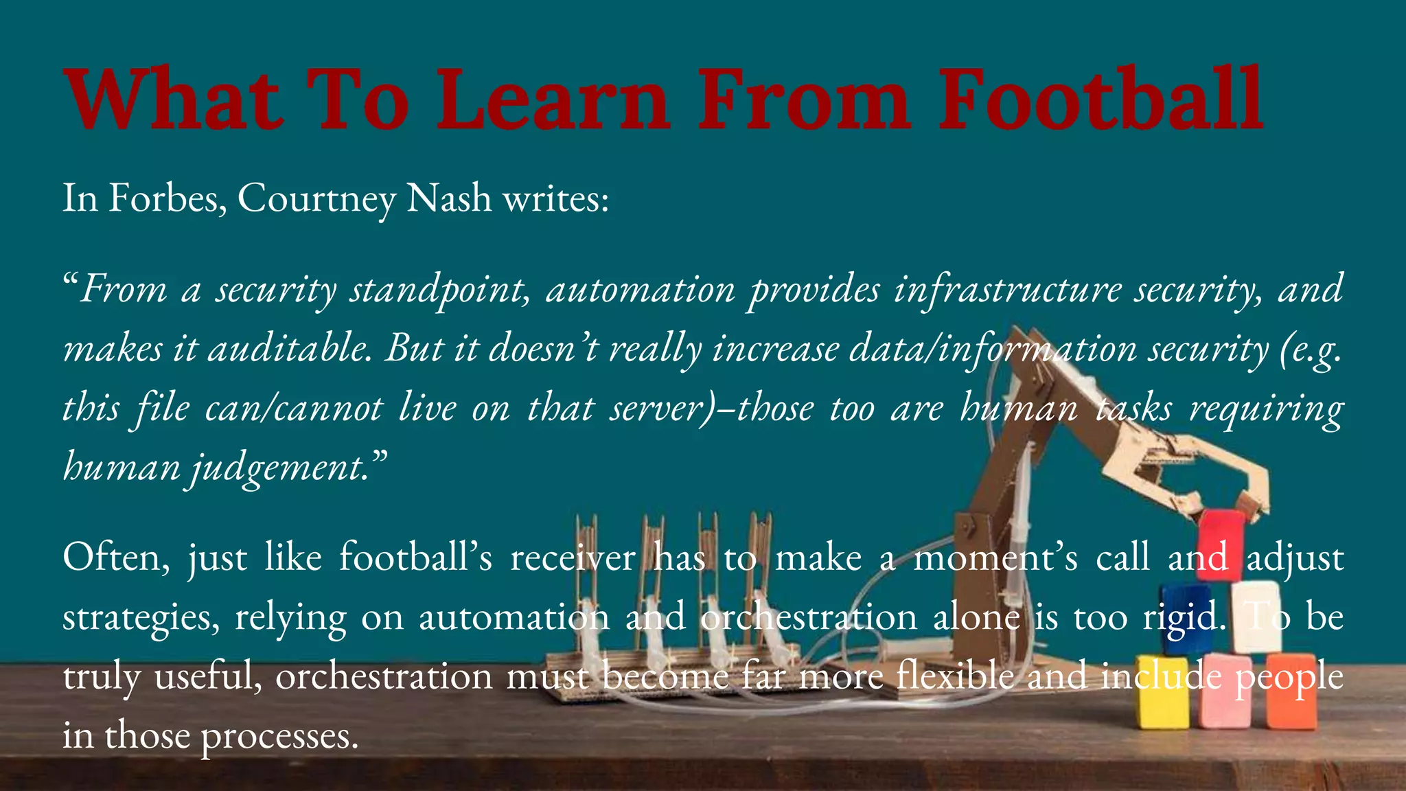 In Forbes, Courtney Nash writes:
“From a security standpoint, automation provides infrastructure security, and
makes it auditable. But it doesn’t really increase data/information security (e.g.
this file can/cannot live on that server)–those too are human tasks requiring
human judgement.”
Often, just like football’s receiver has to make a moment’s call and adjust
strategies, relying on automation and orchestration alone is too rigid. To be
truly useful, orchestration must become far more flexible and include people
in those processes.
What To Learn From Football
 