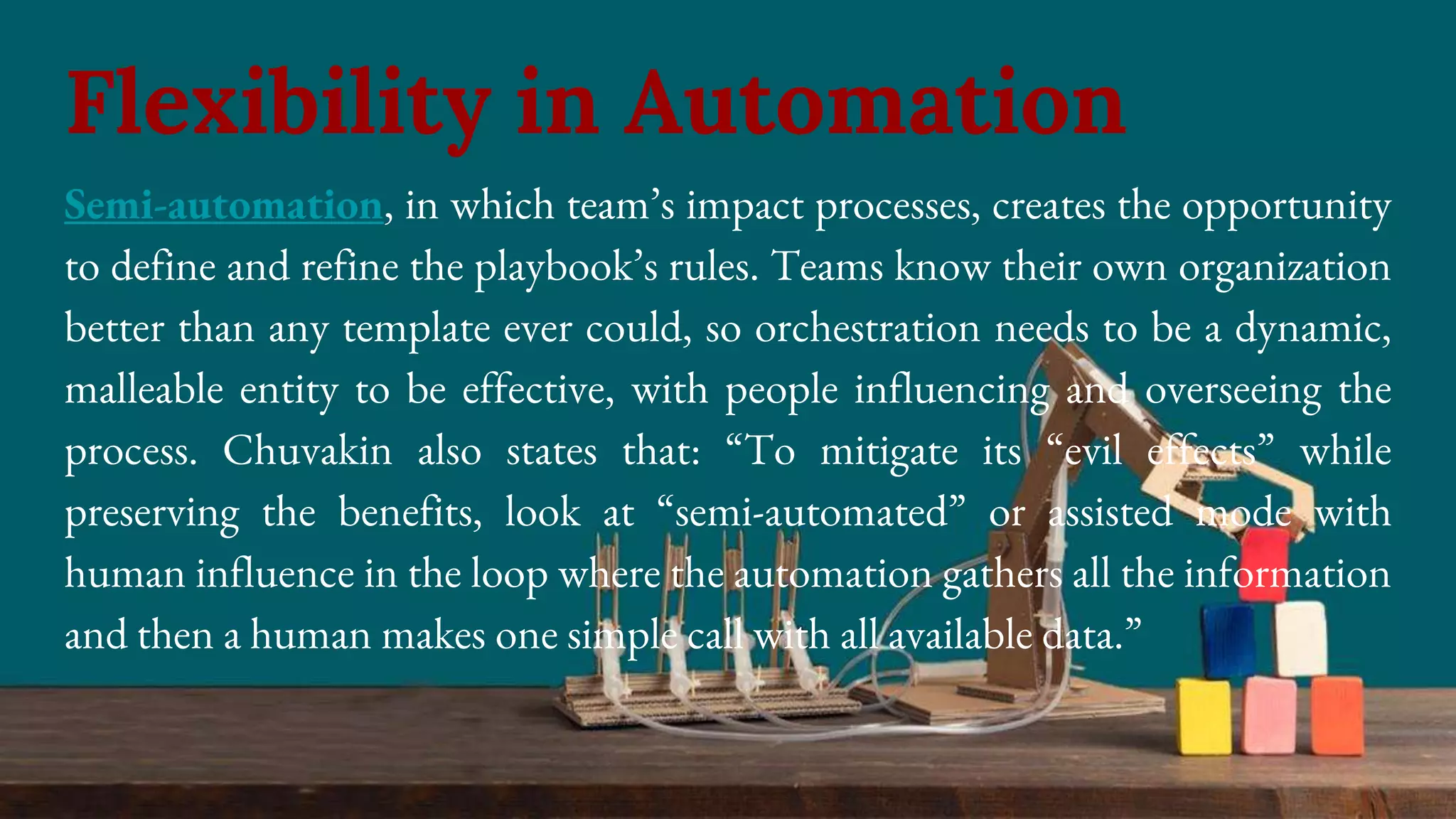 Semi-automation, in which team’s impact processes, creates the opportunity
to define and refine the playbook’s rules. Teams know their own organization
better than any template ever could, so orchestration needs to be a dynamic,
malleable entity to be effective, with people influencing and overseeing the
process. Chuvakin also states that: “To mitigate its “evil effects” while
preserving the benefits, look at “semi-automated” or assisted mode with
human influence in the loop where the automation gathers all the information
and then a human makes one simple call with all available data.”
Flexibility in Automation
 