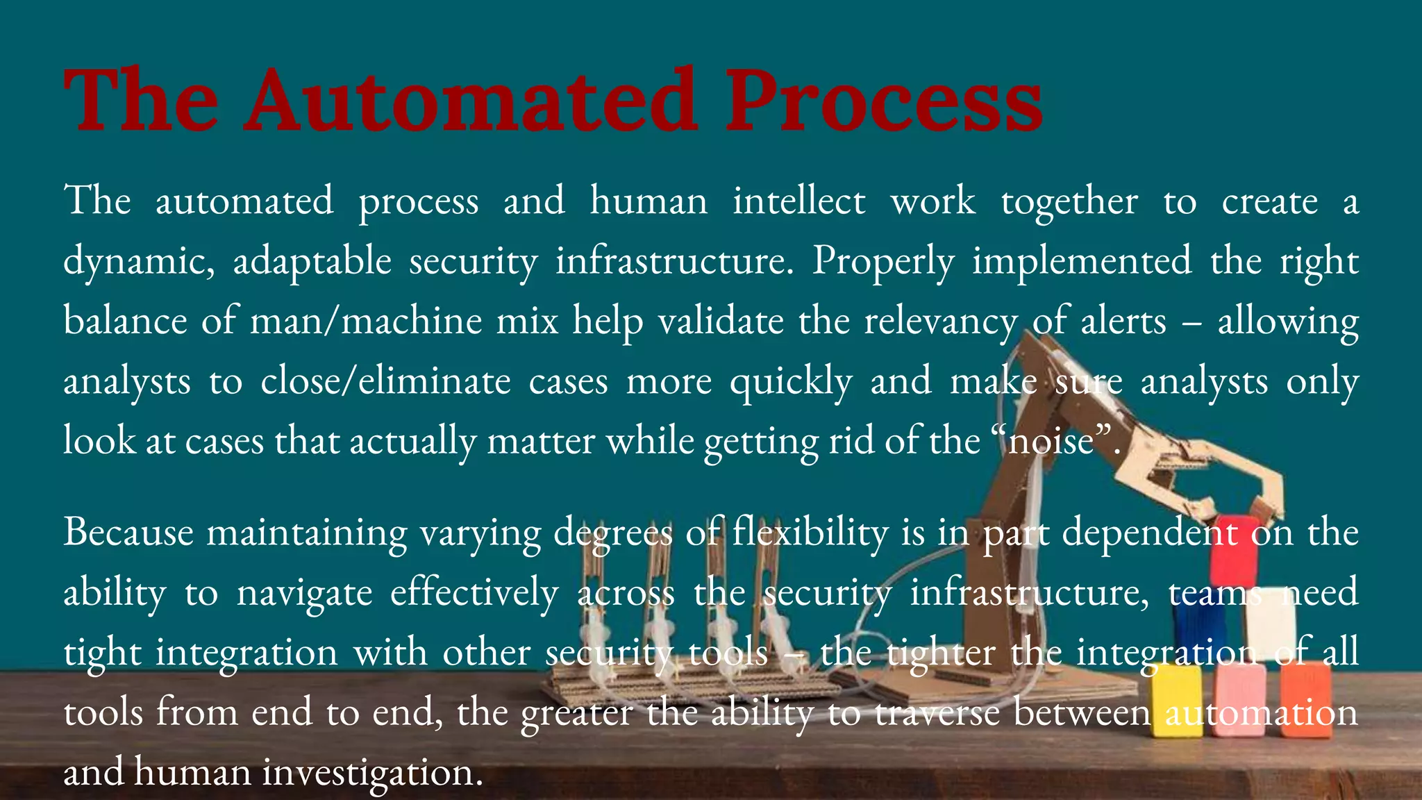 The automated process and human intellect work together to create a
dynamic, adaptable security infrastructure. Properly implemented the right
balance of man/machine mix help validate the relevancy of alerts – allowing
analysts to close/eliminate cases more quickly and make sure analysts only
look at cases that actually matter while getting rid of the “noise”.
Because maintaining varying degrees of flexibility is in part dependent on the
ability to navigate effectively across the security infrastructure, teams need
tight integration with other security tools – the tighter the integration of all
tools from end to end, the greater the ability to traverse between automation
and human investigation.
The Automated Process
 