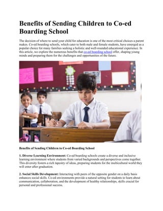 Benefits of Sending Children to Co-ed
Boarding School
The decision of where to send your child for education is one of the most critical choices a parent
makes. Co-ed boarding schools, which cater to both male and female students, have emerged as a
popular choice for many families seeking a holistic and well-rounded educational experience. In
this article, we explore the numerous benefits that co-ed boarding school offer, shaping young
minds and preparing them for the challenges and opportunities of the future.
Benefits of Sending Children to Co-ed Boarding School
1. Diverse Learning Environment: Co-ed boarding schools create a diverse and inclusive
learning environment where students from varied backgrounds and perspectives come together.
This diversity fosters a rich tapestry of ideas, preparing students for the multicultural world they
will enter after graduation.
2. Social Skills Development: Interacting with peers of the opposite gender on a daily basis
enhances social skills. Co-ed environments provide a natural setting for students to learn about
communication, collaboration, and the development of healthy relationships, skills crucial for
personal and professional success.
 