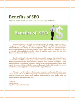 Benefits of SEO
Million websites on the web, SEO makes you stand out




        Organic listings are essentially free. If you come, you do not have to pay per click or
a budget for advertising is one of the main benefits of SEO that the gift that keeps is. With a
little effort (and some money in advance to pay the costs SEO), you can monitor your
website traffic information consistent. You still have to pay $ 10 for each person who clicks
on your ads unlike paid ads; your traffic will not do anything when it stops. SEO gets rid of
the need for thousands of ads on the web.


        People trust that first listing on Google is a reputable company that makes SEO; your
website is the brand. They are the guys want to beat competitors. The more you are back in
the rankings on Google and more people are skeptical about your site. If Google is a place
dedicated to you especially if it is included is a list of the leading sub-pages below the home
page, it gives your website credibility cannot recharge the display. Ads can often be seen as
to be boring and many people ad-blocker installed in your browser.


       There are over 250 million websites on the Internet. It can be quite difficult to make
a name for him with so much there especially if your product or service is very competitive.
With SEO services, your brands stand out from the rest and can easily get the boost you
need to see your sales through the roof.

2/10/2013
SEO Consultants
http://www.seoconsultants.com.sg/
 