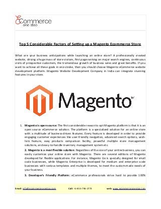 Top 5 Considerable Factors of Setng up a Magento Ecommerce Store
What are your business antcipatons while launching an online store? A professionally created
website, driving a huge mass of store visitors, frst page ranking on major search engines, contnuous
visits of prospectve customers, the tremendous growth of business sales and great benefts. If you
want to achieve all these goals in one stroke, then you should choose Magento eCommerce website
development platorm. Magento Website Development Company in India can integrate stunning
features in your store.
1. Magento is open source: The frst considerable reason to opt Magento platorm is that it is an
open source eCommerce soluton. The platorm is a specialized soluton for an online store
with a multtude of business-driven features. Every feature is developed in order to provide
engaging customer experiences like user-friendly navigaton, advanced search optons, wish-
lists feature, easy products comparison facility, powerful multple store management
solutons, and easy-to-handle inventory management system etc.
2. Magento is a most fexible soluton: Regardless of the size of your online business, you can
easily customize your online store with Magento. There are several editons of Magento
developed for fexible applicatons. For instance, Magento Go is specially designed for small
scale businesses, while Magento Enterprise is developed for medium and enterprise scale
businesses with various templates and multple themes, to meet the custom-made needs of
your business.
3. Developer's Friendly Platorm: eCommerce professionals strive hard to provide 100%
Email: info@ecommerceonestop.com Call: +1-855-796-2773 web: www.ecommerceonestop.com
 