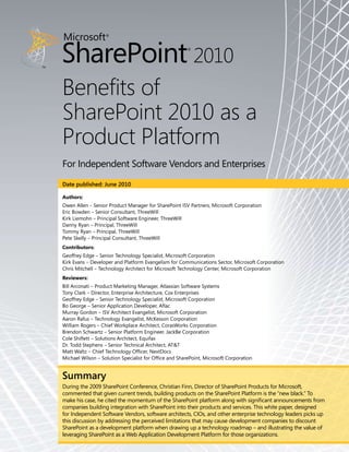Benefits of
SharePoint 2010 as a
Product Platform
For Independent Software Vendors and Enterprises
Date published: June 2010

Authors:
Owen Allen – Senior Product Manager for SharePoint ISV Partners, Microsoft Corporation
Eric Bowden – Senior Consultant, ThreeWill
Kirk Liemohn – Principal Software Engineer, ThreeWill
Danny Ryan – Principal, ThreeWill
Tommy Ryan – Principal, ThreeWill
Pete Skelly – Principal Consultant, ThreeWill
Contributors:
Geoffrey Edge – Senior Technology Specialist, Microsoft Corporation
Kirk Evans – Developer and Platform Evangelism for Communications Sector, Microsoft Corporation
Chris Mitchell – Technology Architect for Microsoft Technology Center, Microsoft Corporation
Reviewers:
Bill Arconati – Product Marketing Manager, Atlassian Software Systems
Tony Clark – Director, Enterprise Architecture, Cox Enterprises
Geoffrey Edge – Senior Technology Specialist, Microsoft Corporation
Bo George – Senior Application Developer, Aflac	
Murray Gordon – ISV Architect Evangelist, Microsoft Corporation
Aaron Rafus – Technology Evangelist, McKesson Corporation
William Rogers – Chief Workplace Architect, CorasWorks Corporation
Brendon Schwartz – Senior Platform Engineer, JackBe Corporation
Cole Shiflett – Solutions Architect, Equifax
Dr. Todd Stephens – Senior Technical Architect, AT&T
Matt Waltz – Chief Technology Officer, NextDocs
Michael Wilson – Solution Specialist for Office and SharePoint, Microsoft Corporation


Summary
During the 2009 SharePoint Conference, Christian Finn, Director of SharePoint Products for Microsoft,
commented that given current trends, building products on the SharePoint Platform is the “new black.” To
make his case, he cited the momentum of the SharePoint platform along with significant announcements from
companies building integration with SharePoint into their products and services. This white paper, designed
for Independent Software Vendors, software architects, CIOs, and other enterprise technology leaders picks up
this discussion by addressing the perceived limitations that may cause development companies to discount
SharePoint as a development platform when drawing up a technology roadmap – and illustrating the value of
leveraging SharePoint as a Web Application Development Platform for those organizations.
 