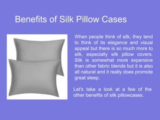 Benefits of Silk Pillow Cases
When people think of silk, they tend
to think of its elegance and visual
appeal but there is so much more to
silk, especially silk pillow covers.
Silk is somewhat more expensive
than other fabric blends but it is also
all natural and it really does promote
great sleep.
Let's take a look at a few of the
other benefits of silk pillowcases.
 