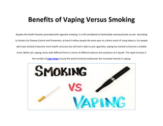 Benefits of Vaping Versus Smoking
Despite the health hazards associated with cigarette smoking, it is still considered as fashionable and passionate as ever. According
to Centers for Disease Control and Prevention, at least 6 million people die every year as a direct result of using tobacco. For people
who have started to become more health conscious but still aren’t able to quit cigarettes, vaping has started to become a notable
trend. Better yet, vaping comes with different forms in terms of different devices and variations of e-liquids. The rapid increase in
the number of vape shops around the world certainly emphasizes the increased interest in vaping.
 
