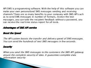 API SMS is programming software. With the help of this software you can
make your own personalized SMS messages sending and receiving
channels There are so many benefits to your company with SMS API such
as to send SMS messages in number of formats, receive the text
massages, you can take the recipient feedback without a password, you
can receive the real time status report for all texts.
Advantages of SMS API service
Boost the Speed
The API system boosts the transfer and delivery speed of SMS messages.
You can send the hundreds of text SMS messages in few seconds.
Security
When you send the SMS messages to the customers the SMS API gateway
ensure the complete security of data. It guarantees complete data
information security
 