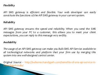 Flexibility
API SMS gateway is efficient and flexible. Your web developer can easily
constitute the functions of the API SMS gateway in your current system.
Reliability
API SMS gateway ensures the speed and reliability. When you send the SMS
messages from your PC to a customer, this allows you to meet your client
expectations, you can reply to this message very swiftly.
Availability
The usage of an API SMS gateway can make you Bulk SMS API Service available to
all technological networks and platform that your firm use by merging this
system into one well-designed control center.
Original Source - http://bulksmschandigarh.com/benefits-of-sms-api-service-in-
chandigarh-india/
 