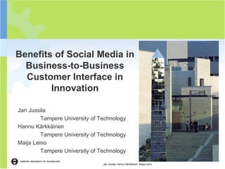 1




Benefits of Social Media in
  Business-to-Business
  Customer Interface in
        Innovation

Jari Jussila
         Tampere University of Technology
Hannu Kärkkäinen
         Tampere University of Technology
Maija Leino
         Tampere University of Technology

                                Jari Jussila, Hannu Kärkkäinen, Maija Leino
 