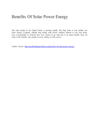 Benefits Of Solar Power Energy
The solar market in the United States is growing rapidly. Sun Bug Solar is your number one
Solar Energy Company offering long lasting solar power solutions tailored to suit your home.
Lots of households in America have now chosen to go solar due to its many benefits. Here are
some of the benefits why people are now turning to solar power.
Articles Source: http://assetbuildingcoalition.org/benefits-of-solar-power-energy/
 