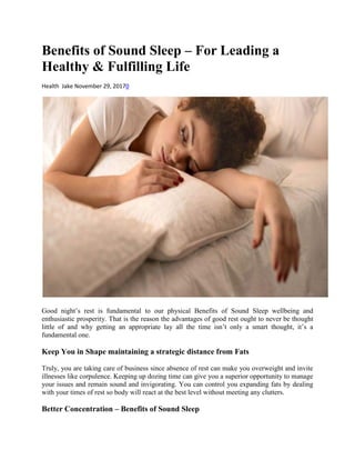 Benefits of Sound Sleep – For Leading a
Healthy & Fulfilling Life
Health Jake November 29, 20170
Good night’s rest is fundamental to our physical Benefits of Sound Sleep wellbeing and
enthusiastic prosperity. That is the reason the advantages of good rest ought to never be thought
little of and why getting an appropriate lay all the time isn’t only a smart thought, it’s a
fundamental one.
Keep You in Shape maintaining a strategic distance from Fats
Truly, you are taking care of business since absence of rest can make you overweight and invite
illnesses like corpulence. Keeping up dozing time can give you a superior opportunity to manage
your issues and remain sound and invigorating. You can control you expanding fats by dealing
with your times of rest so body will react at the best level without meeting any clutters.
Better Concentration – Benefits of Sound Sleep
 