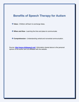 Benefits of Speech Therapy for Autism
 Ideas - Children will learn to exchange ideas.
 When and How - Learning the time and place to communicate.
 Comprehension - Understanding verbal and nonverbal communication.
Source: http://www.childspeech.net/. Information shared above is the personal
opinion of the author and not affiliated with the website.
 