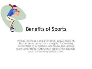 Benefits of Sports
Physical exercise is good for mind, body, and spirit.
Furthermore, team sports are good for learning
accountability, dedication, and leadership; among
many other traits. Putting it all together by playing a
sport is a winning combination.

 