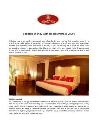 Benefits of Stay with Hotel Empress Court.
Visit to a new place can be memorable and relaxed only when we can find a perfect place for a
stay that can make us feel at home. Out of home we all seek for a comfy and luxurious stay whose
hospitality is admirable and ambience is friendly. If you are looking for a luxurious hotel with
comfortable settings in Meerut then Hotel Empress court is the best choice. Hotel Empress court
is one of the most sought after hotels in Meerut that greets you with amazing hospitality and
makes you feel at ease.
Well connected
You don’t have to struggle a lot to find this hotel in a new city as it is well connected and very near
to Railways station and main bus stop. You can easily find market for your shopping needs or any
other work. We at Empress Court understand your requirement and urgency for any goods or
services hence we bring all the facility within your reach. And even if you are on a Business visit
then this hotel gives you great connectivity and can be easily located thus making it the one of the
most preferred hotels for business meets.
 