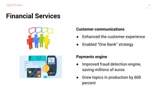 18
Financial Services
Customer communications
● Enhanced the customer experience
● Enabled “One Bank” strategy
Payments engine
● Improved fraud detection engine,
saving millions of euros
● Grew topics in production by 600
percent
 