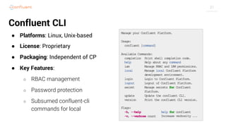 31
Confluent CLI
● Platforms: Linux, Unix-based
● License: Proprietary
● Packaging: Independent of CP
● Key Features:
○ RBAC management
○ Password protection
○ Subsumed confluent-cli
commands for local
 