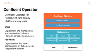 33
Confluent Operator
Confluent Operator for
Kubernetes runs on any
platform at any scale
What:
Deployment and management
automation for Confluent
Platform across environments
For Whom:
Organizations that have
standardized on Kubernetes as
the platform runtime
 