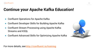 40
Continue your Apache Kafka Education!
● Confluent Operations for Apache Kafka
● Confluent Developer Skills for Building Apache Kafka
● Confluent Stream Processing using Apache Kafka
Streams and KSQL
● Confluent Advanced Skills for Optimizing Apache Kafka
For more details, seehttp://confluent.io/training
 