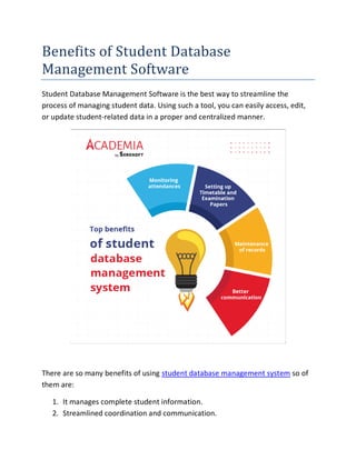 Benefits of Student Database
Management Software
Student Database Management Software is the best way to streamline the
process of managing student data. Using such a tool, you can easily access, edit,
or update student-related data in a proper and centralized manner.
There are so many benefits of using student database management system so of
them are:
1. It manages complete student information.
2. Streamlined coordination and communication.
 