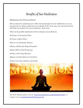 Benefits of Sun Meditation
Meditation the Powerof Soul
Did you know by spending just a little time preparing for your meditation, you can
actually have a deeper experience in meditation? For your ease, the tips given below
will help you prepare for your meditation. Once done,
Click on the guided meditation below to begin your meditation.
● Choose a Convenient Time
● Choose a Quiet Place
● Sit in a Comfortable Posture
● Keep a Relatively Empty Stomach
● Start With a Few Warm-ups
● Take a Few Deep Breaths
● Keep a Gentle Smile on Your Face
● Open Your Eyes Slowly and Gently
For more Details please visit at: http://sunawakesyou.org/meditation.html or
contact us on: sunawakesyou2015@gmail.com
 