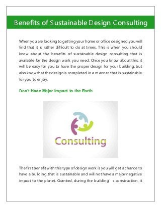 When you are looking to getting your home or office designed,you will
find that it is rather difficult to do at times. This is when you should
know about the benefits of sustainable design consulting that is
available for the design work you need. Once you know about this, it
will be easy for you to have the proper design for your building, but
also know that the design is completed in a manner that is sustainable
for you to enjoy.
Don’t Have Major Impact to the Earth
The first benefit with this type of design work is you will get a chance to
have a building that is sustainable and will not have a major negative
impact to the planet. Granted, during the building’s construction, it
enefits of ustainable esign onsulting
 