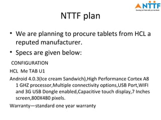 NTTF plan
• We are planning to procure tablets from HCL a
  reputed manufacturer.
• Specs are given below:
CONFIGURATION
HCL Me TAB U1
Android 4.0.3(Ice cream Sandwich),High Performance Cortex A8
  1 GHZ processor,Multiple connectivity options,USB Port,WIFI
  and 3G USB Dongle enabled,Capacitive touch display,7 Inches
  screen,800X480 pixels.
Warranty—standard one year warranty
 
