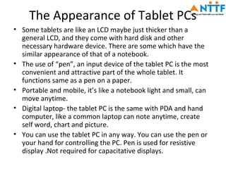 The Appearance of Tablet PCs
• Some tablets are like an LCD maybe just thicker than a
  general LCD, and they come with hard disk and other
  necessary hardware device. There are some which have the
  similar appearance of that of a notebook.
• The use of “pen”, an input device of the tablet PC is the most
  convenient and attractive part of the whole tablet. It
  functions same as a pen on a paper.
• Portable and mobile, it’s like a notebook light and small, can
  move anytime.
• Digital laptop- the tablet PC is the same with PDA and hand
  computer, like a common laptop can note anytime, create
  self word, chart and picture.
• You can use the tablet PC in any way. You can use the pen or
  your hand for controlling the PC. Pen is used for resistive
  display .Not required for capacitative displays.
 